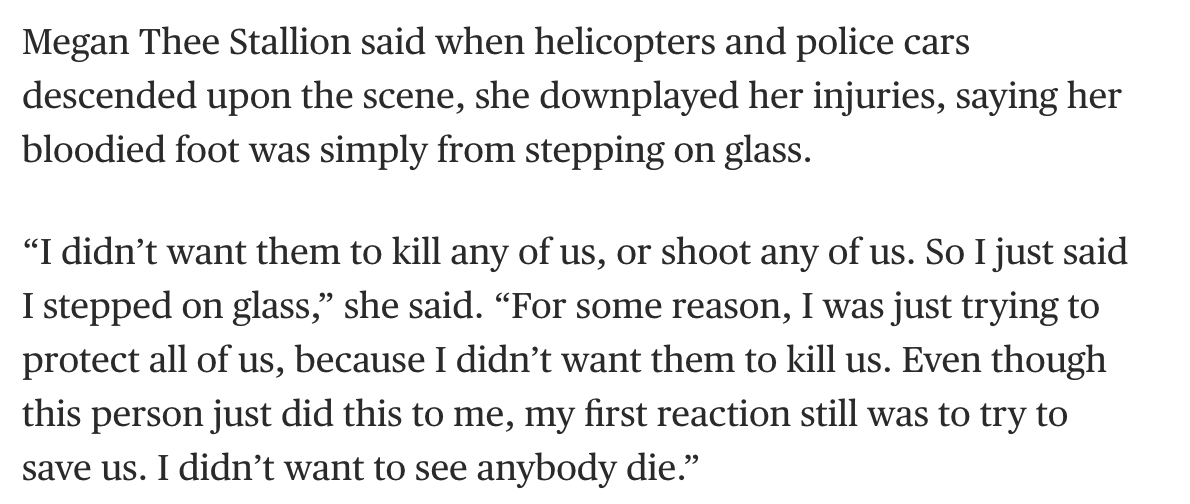 Screenshot 2026-07-03 at 1.30.40 PM Megan Thee Stallion said when helicopters and police cars descended upon the scene, she downplayed her injuries, saying her bloodied foot was simply from stepping on glass. “I didn’t want them to kill any of us, or shoot any of us. So I just said I stepped on glass,” she said. “For some reason, I was just trying to protect all of us, because I didn’t want them to kill us. Even though this person just did this to me, my first reaction still was to try to save us. I didn’t want to see anybody die.”